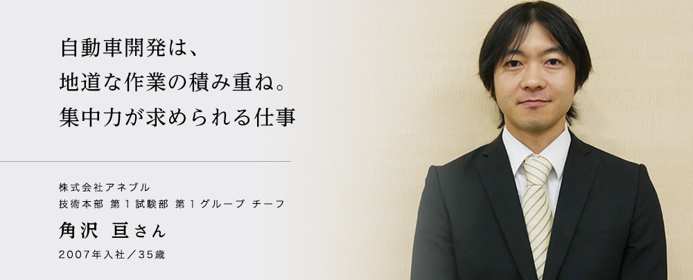 自動車開発は、地道な作業の積み重ね。集中力が求められる仕事　株式会社アネブル　技術本部　第1試験部　第1グループ　チーフ　角沢亘さん　2007年入社　35歳